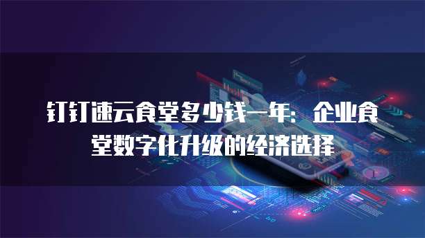 钉钉速云食堂多少钱一年:企业食堂数字化升级的经济选择