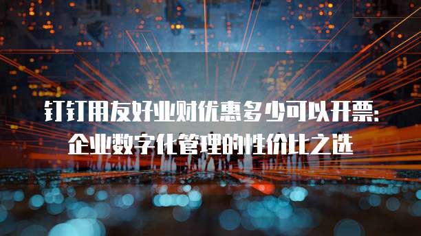 钉钉用友好业财优惠多少可以开票:企业数字化管理的性价比之选