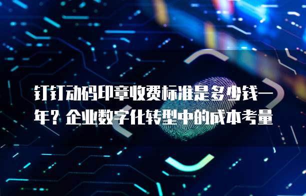 钉钉动码印章收费标准是多少钱一年?企业数字化转型中的成本考量