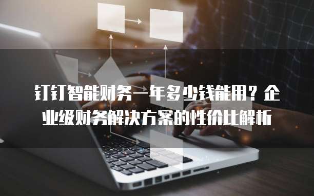 钉钉智能财务一年多少钱能用?企业级财务解决方案的性价比解析
