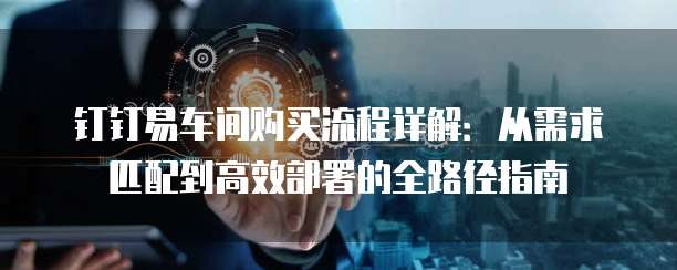 钉钉易车间购买流程详解:从需求匹配到高效部署的全路径指南