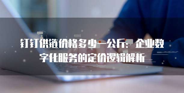 钉钉供链价格多少一公斤:企业数字化服务的定价逻辑解析