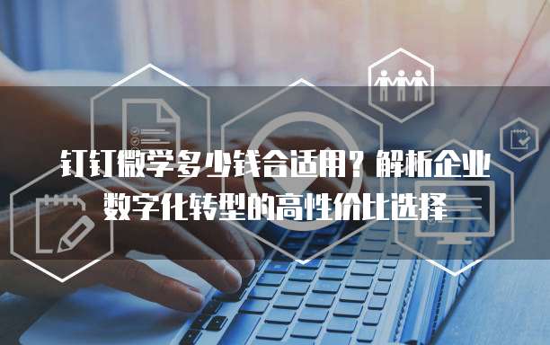 钉钉微学多少钱合适用?解析企业数字化转型的高性价比选择