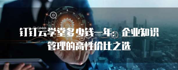 钉钉云学堂多少钱一年:企业知识管理的高性价比之选