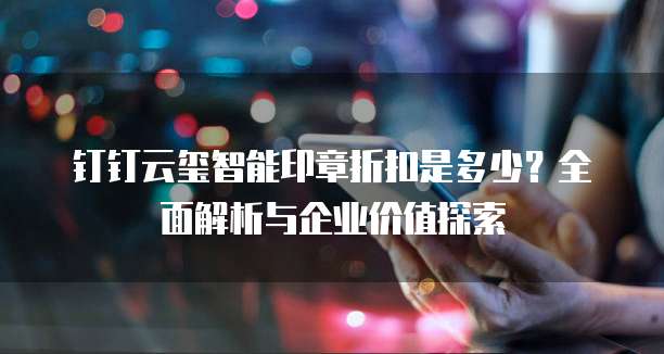 钉钉云玺智能印章折扣是多少?全面解析与企业价值探索