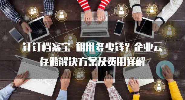 钉钉档案宝 租用多少钱?企业云存储解决方案及费用详解
