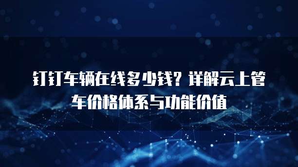 钉钉车辆在线多少钱?详解云上管车价格体系与功能价值