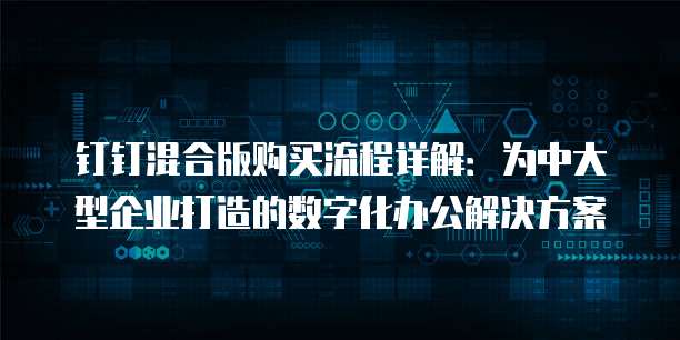 钉钉混合版购买流程详解：为中大型企业打造的数字化办公解决方案
