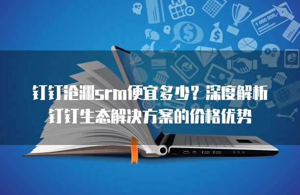 钉钉沧渊srm便宜多少?深度解析钉钉生态解决方案的价格优势