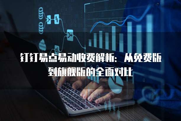 钉钉易点易动收费解析:从免费版到旗舰版的全面对比
