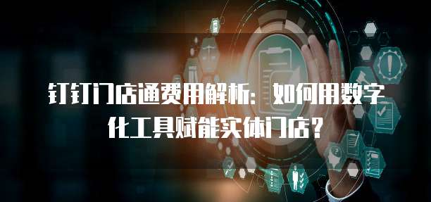 钉钉门店通费用解析:如何用数字化工具赋能实体门店?