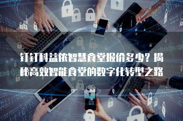 钉钉科益侬智慧食堂报价多少?揭秘高效智能食堂的数字化转型之路