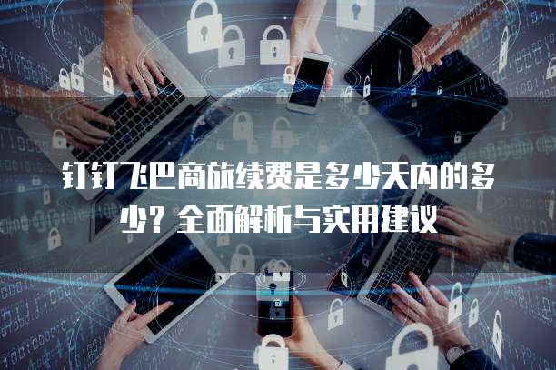 钉钉飞巴商旅续费是多少天内的多少?全面解析与实用建议