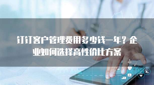 钉钉客户管理费用多少钱一年?企业如何选择高性价比方案