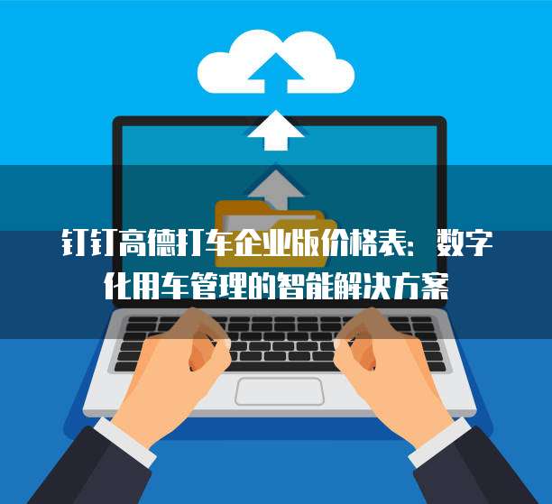 钉钉高德打车企业版价格表:数字化用车管理的智能解决方案