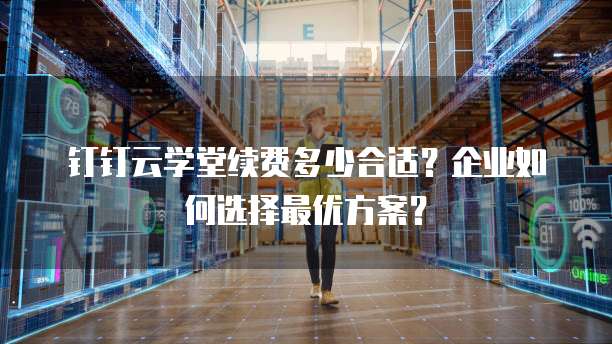 钉钉云学堂续费多少合适?企业如何选择最优方案?