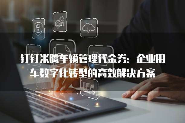 钉钉米腾车辆管理代金券：企业用车数字化转型的高效解决方案