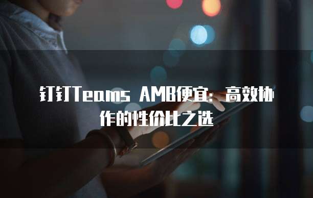 钉钉Teams AMB便宜：高效协作的性价比之选