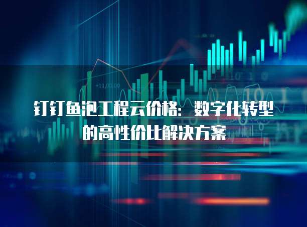 钉钉鱼泡工程云价格：数字化转型的高性价比解决方案