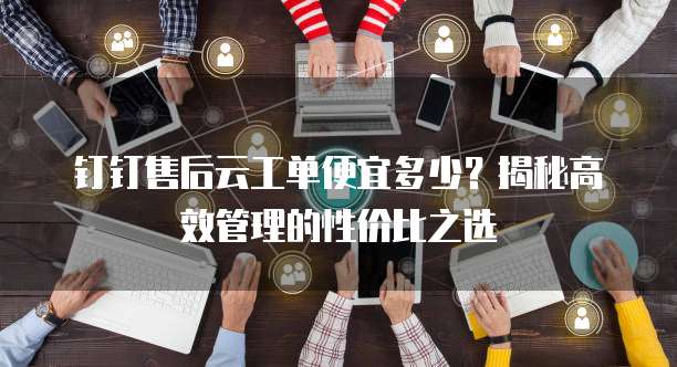 钉钉售后云工单便宜多少?揭秘高效管理的性价比之选