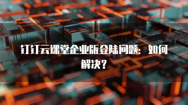 钉钉云课堂企业版登陆问题:如何解决?