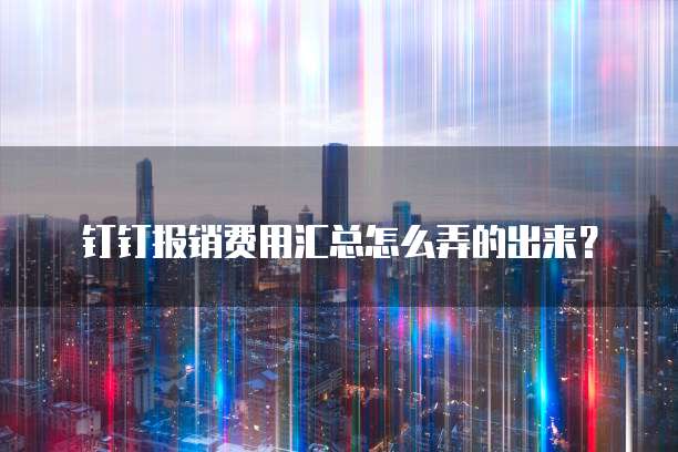 钉钉报销费用汇总怎么弄的出来?