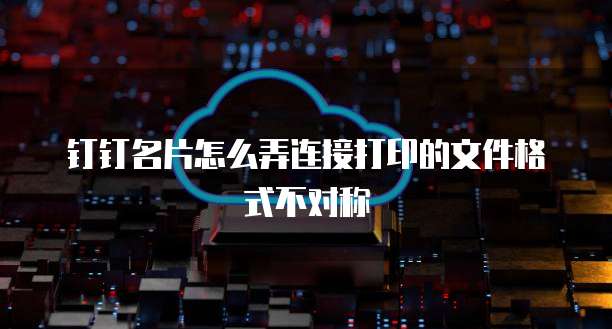 钉钉名片怎么弄连接打印的文件格式不对称