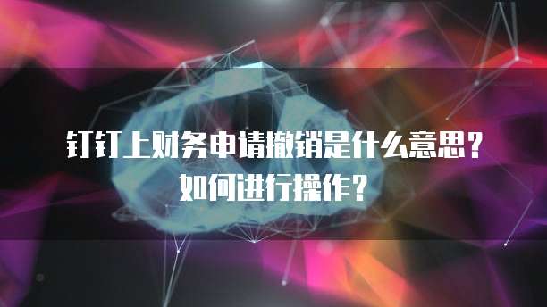 钉钉上财务申请撤销是什么意思?如何进行操作?