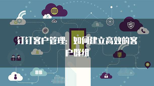 钉钉客户管理:如何建立高效的客户群组