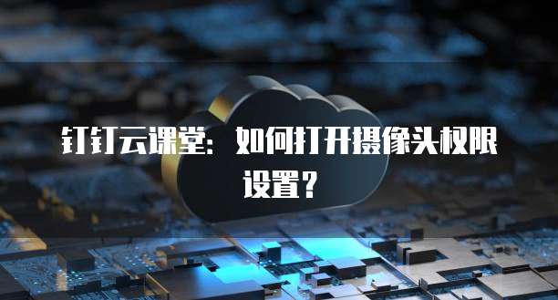 钉钉云课堂:如何打开摄像头权限设置?