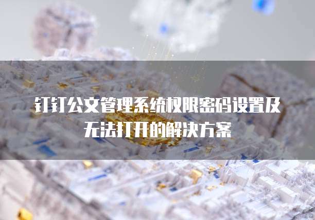 钉钉公文管理系统权限密码设置及无法打开的解决方案