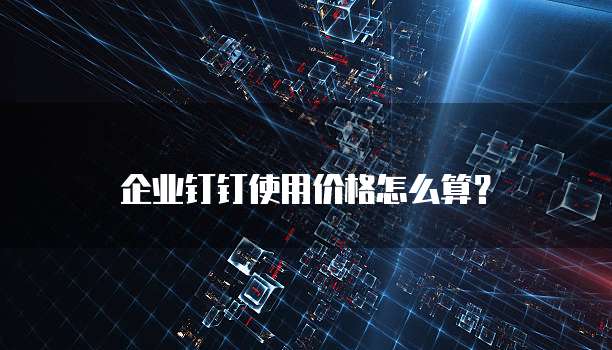 企业钉钉使用价格怎么算?