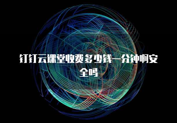 钉钉云课堂收费多少钱一分钟啊安全吗