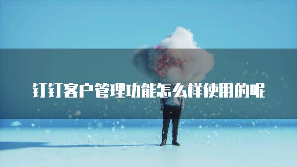 钉钉客户管理功能怎么样使用的呢