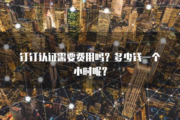 钉钉认证需要费用吗?多少钱一个小时呢?