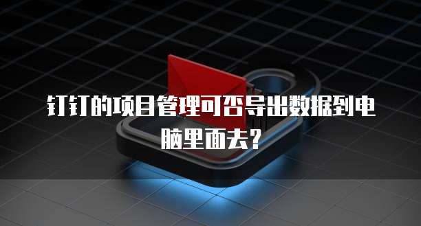 钉钉的项目管理可否导出数据到电脑里面去?