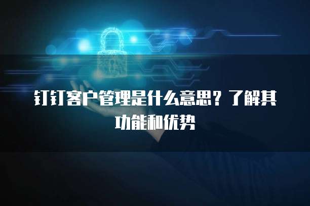钉钉客户管理是什么意思?了解其功能和优势