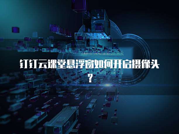 钉钉云课堂悬浮窗如何开启摄像头?