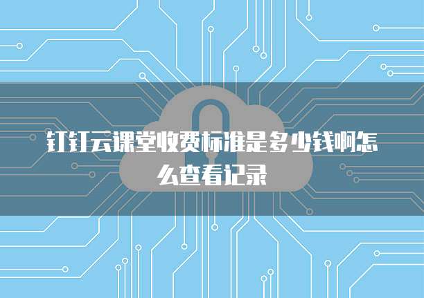 钉钉云课堂收费标准是多少钱啊怎么查看记录
