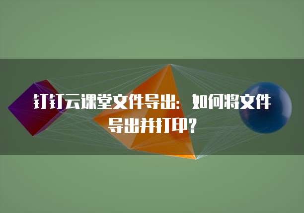 钉钉云课堂文件导出：如何将文件导出并打印？