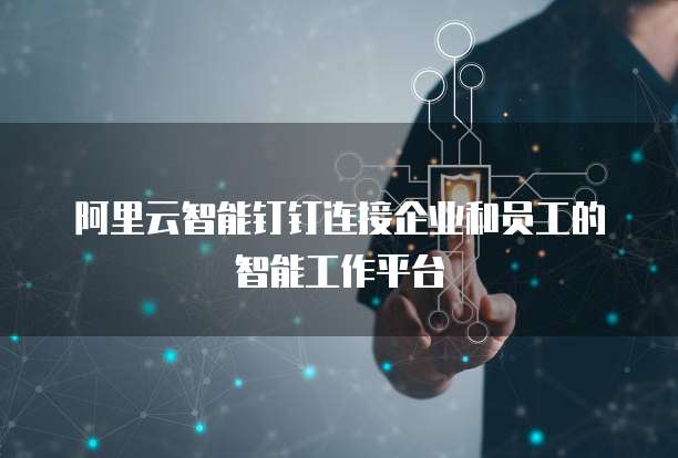 阿里云智能钉钉连接企业和员工的智能工作平台