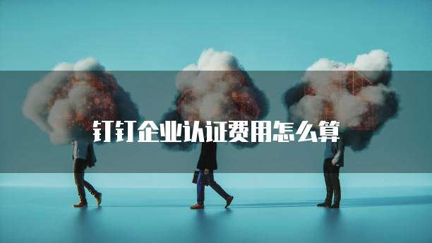 钉钉企业认证费用怎么算