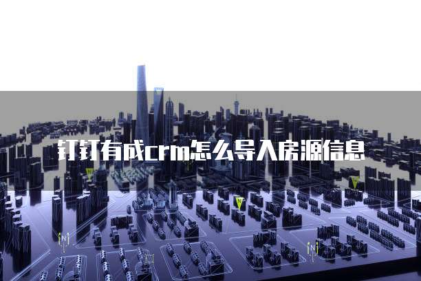 钉钉有成crm怎么导入房源信息