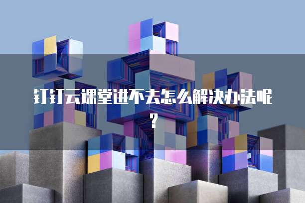 钉钉云课堂进不去怎么解决办法呢?