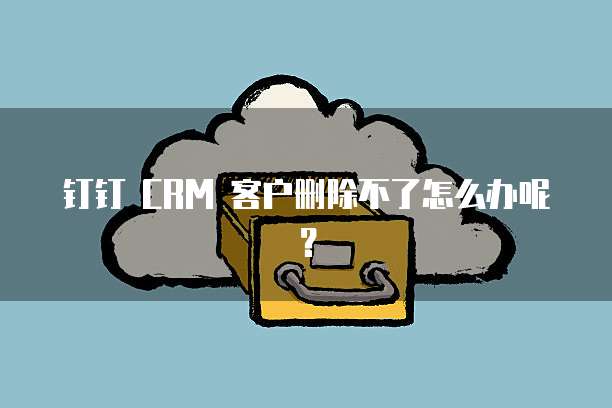 钉钉 CRM 客户删除不了怎么办呢?