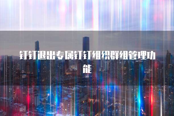 钉钉退出专属钉钉组织群组管理功能