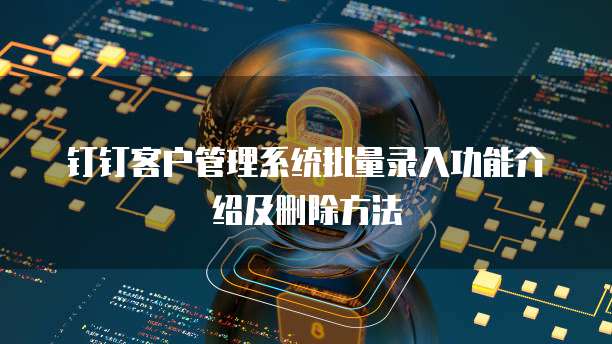 钉钉客户管理系统批量录入功能介绍及删除方法