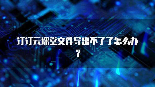 钉钉云课堂文件导出不了了怎么办?