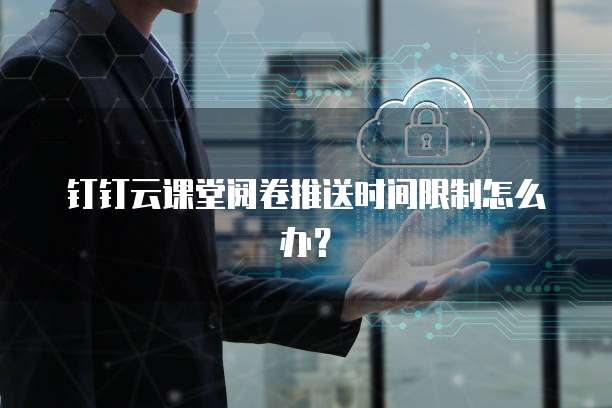 钉钉云课堂阅卷推送时间限制怎么办?