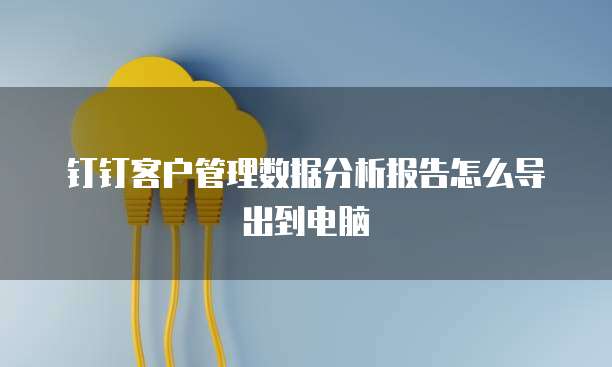 钉钉客户管理数据分析报告怎么导出到电脑